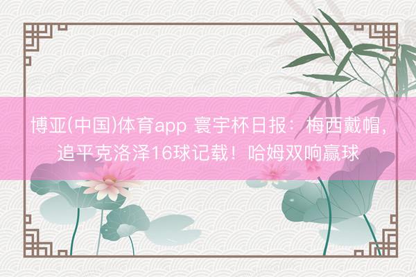 博亚(中国)体育app 寰宇杯日报：梅西戴帽，追平克洛泽16球记载！哈姆双响赢球