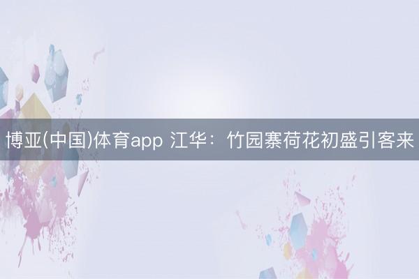 博亚(中国)体育app 江华：竹园寨荷花初盛引客来