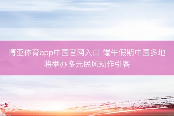 博亚体育app中国官网入口 端午假期中国多地将举办多元民风动作引客