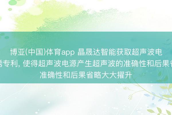 博亚(中国)体育app 晶晟达智能获取超声波电源及功课劝诱专利, 使得超声波电源产生超声波的准确性和后果省略大大擢升