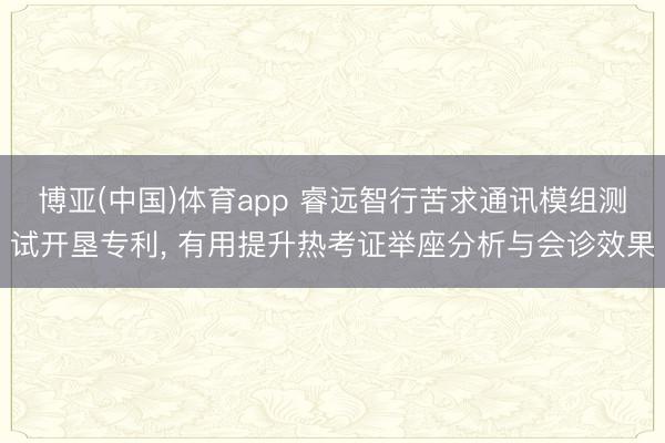 博亚(中国)体育app 睿远智行苦求通讯模组测试开垦专利， 有用提升热考证举座分析与会诊效果