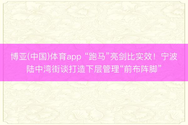 博亚(中国)体育app “跑马”亮剑比实效！宁波陆中湾街谈打造下层管理“前布阵脚”