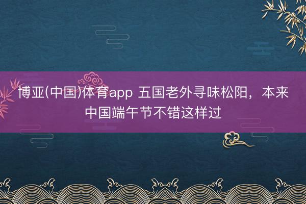 博亚(中国)体育app 五国老外寻味松阳,本来中国端午节不错这样过