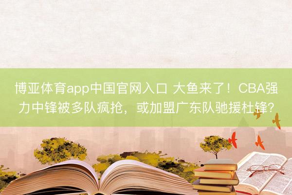 博亚体育app中国官网入口 大鱼来了！CBA强力中锋被多队疯抢，或加盟广东队驰援杜锋？