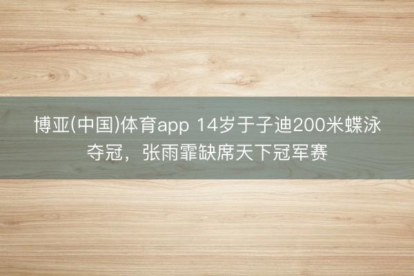 博亚(中国)体育app 14岁于子迪200米蝶泳夺冠,张雨霏缺席天下冠军赛