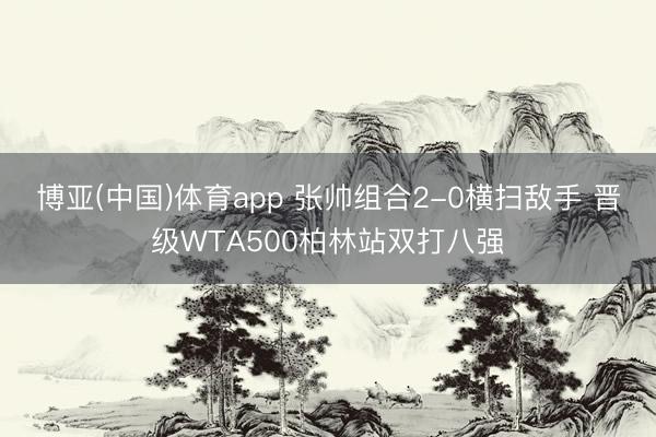 博亚(中国)体育app 张帅组合2-0横扫敌手 晋级WTA500柏林站双打八强