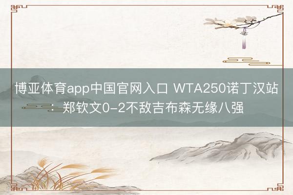 博亚体育app中国官网入口 WTA250诺丁汉站:郑钦文0-2不敌吉布森无缘八强